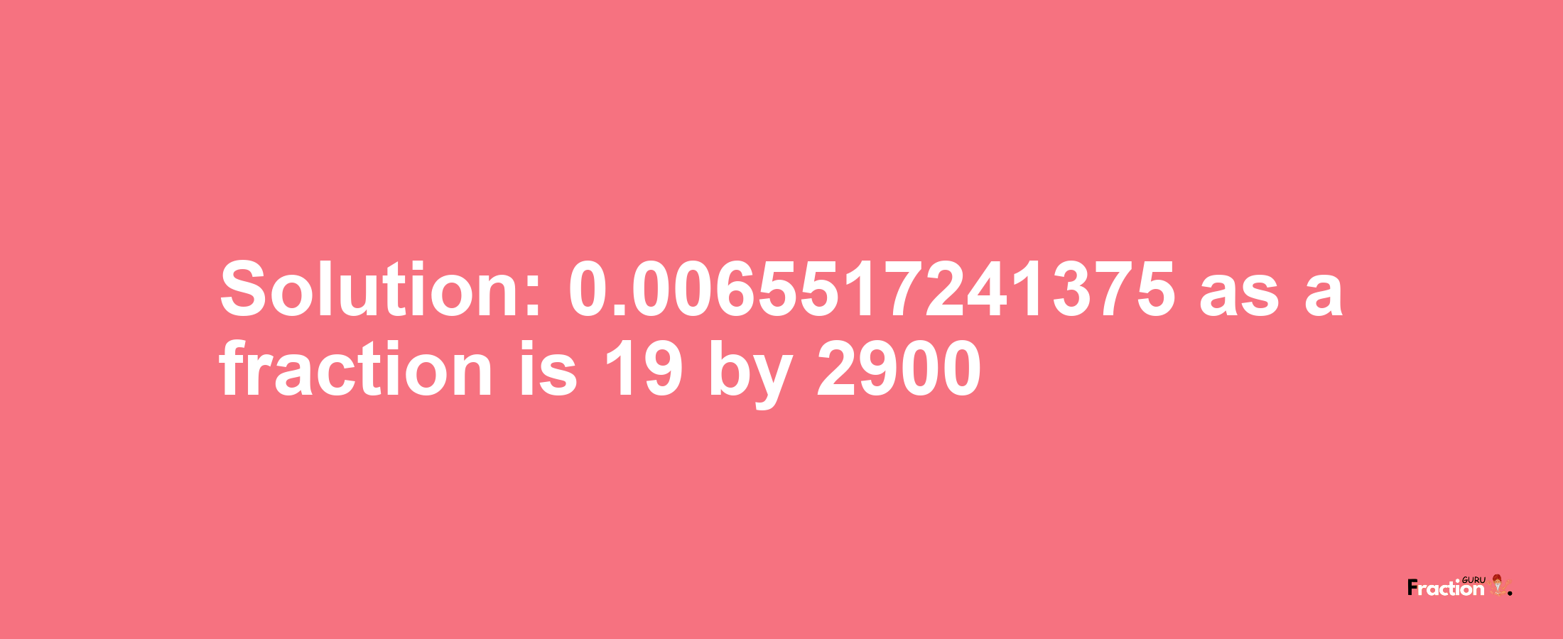 Solution:0.0065517241375 as a fraction is 19/2900